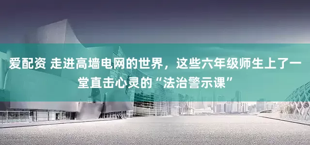 爱配资 走进高墙电网的世界，这些六年级师生上了一堂直击心灵的“法治警示课”