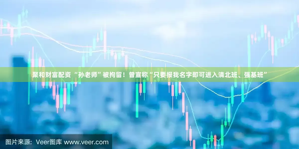 聚和财富配资 “孙老师”被拘留！曾宣称“只要报我名字即可进入清北班、强基班”