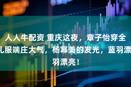 人人牛配资 重庆这夜，章子怡穿全裹礼服端庄大气，杨幂美的发光，蓝羽漂亮！
