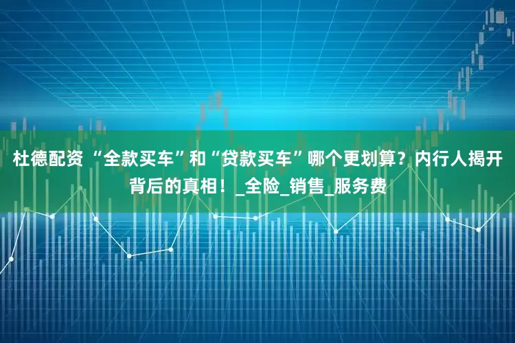 杜德配资 “全款买车”和“贷款买车”哪个更划算？内行人揭开背后的真相！_全险_销售_服务费