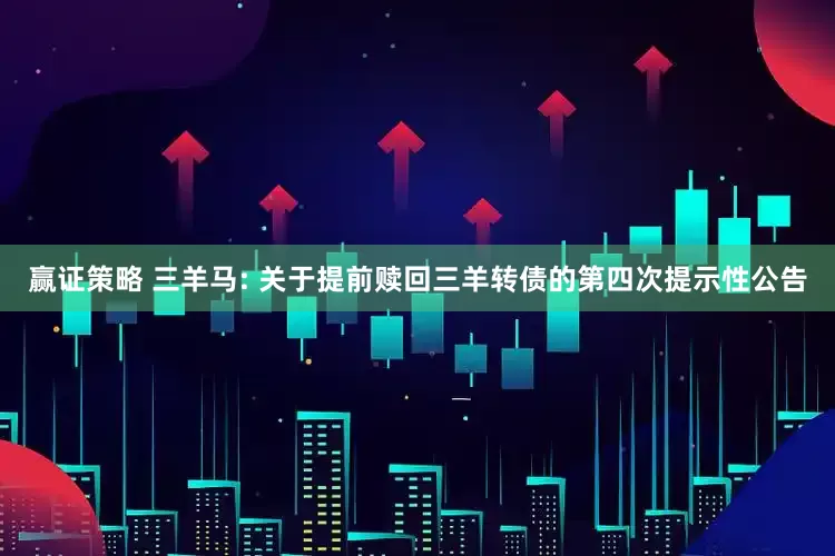 赢证策略 三羊马: 关于提前赎回三羊转债的第四次提示性公告