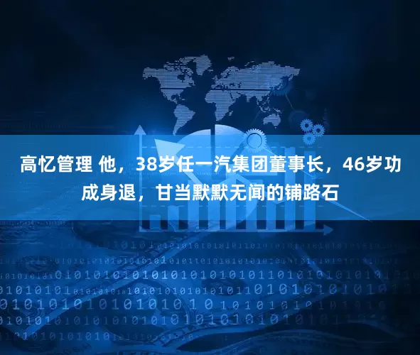 高忆管理 他，38岁任一汽集团董事长，46岁功成身退，甘当默默无闻的铺路石
