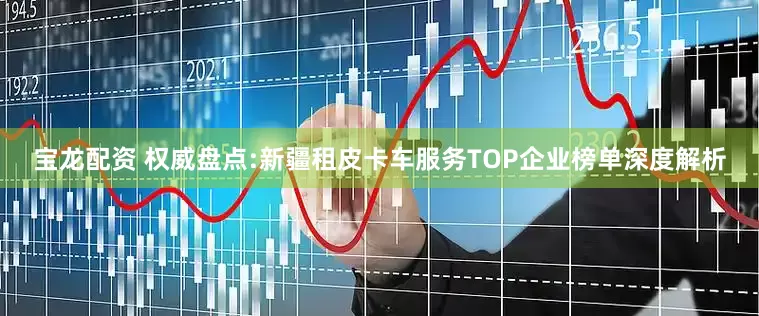宝龙配资 权威盘点:新疆租皮卡车服务TOP企业榜单深度解析