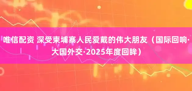 唯信配资 深受柬埔寨人民爱戴的伟大朋友（国际回响·大国外交·2025年度回眸）