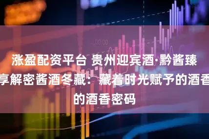 涨盈配资平台 贵州迎宾酒·黔酱臻品分享解密酱酒冬藏：藏着时光赋予的酒香密码