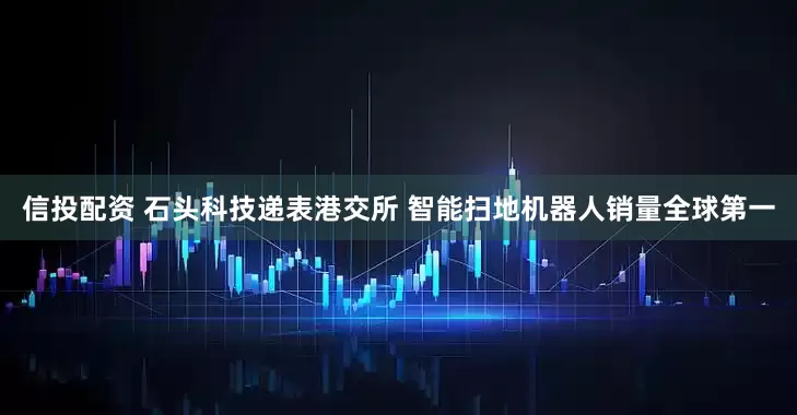 信投配资 石头科技递表港交所 智能扫地机器人销量全球第一