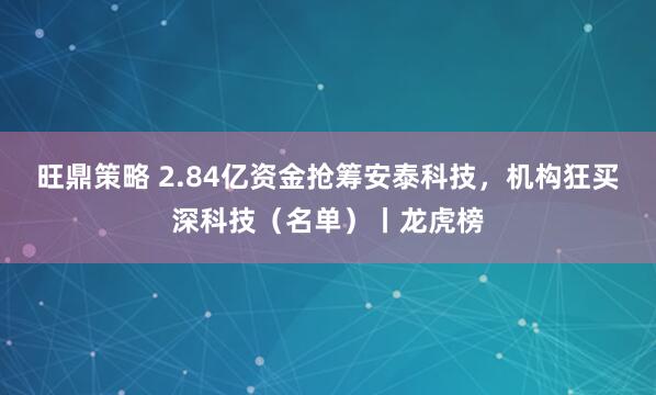 旺鼎策略 2.84亿资金抢筹安泰科技，机构狂买深科技（名单）丨龙虎榜