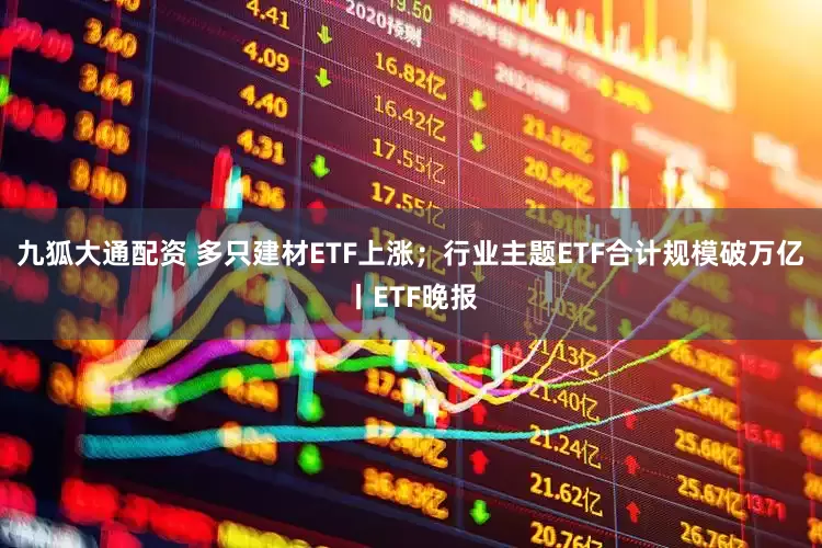 九狐大通配资 多只建材ETF上涨；行业主题ETF合计规模破万亿丨ETF晚报